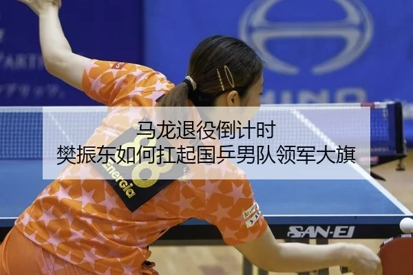 马龙退役倒计时 樊振东如何扛起国乒男队领军大旗