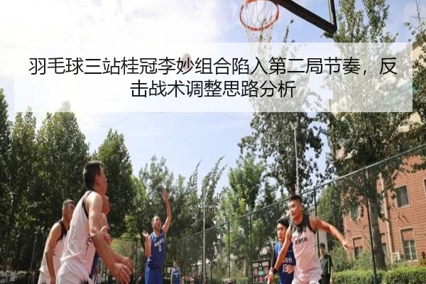 羽毛球三站桂冠李妙组合陷入第二局节奏，反击战术调整思路分析